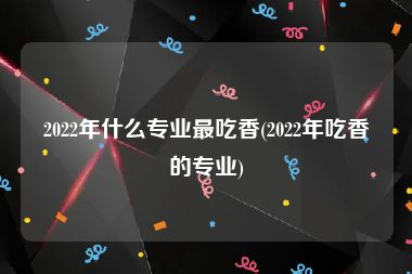 2022年什么专业最吃香(2022年吃香的专业)