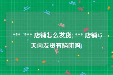  ***  *** 店铺怎么发货( *** 店铺45天内发货有陷阱吗)
