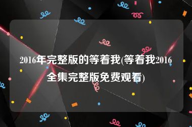 2016年完整版的等着我(等着我2016全集完整版免费观看)