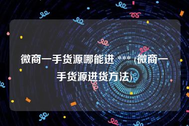 微商一手货源哪能进 *** (微商一手货源进货方法)