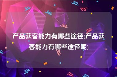 产品获客能力有哪些途径(产品获客能力有哪些途径呢)