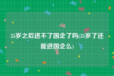 35岁之后进不了国企了吗(35岁了还能进国企么)