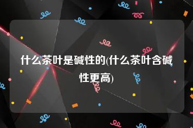 什么茶叶是碱性的(什么茶叶含碱性更高)