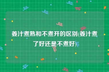 姜汁煮熟和不煮开的区别(姜汁煮了好还是不煮好)