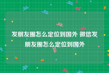 发朋友圈怎么定位到国外 微信发朋友圈怎么定位到国外