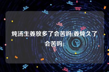 炖汤生姜放多了会苦吗(姜炖久了会苦吗)