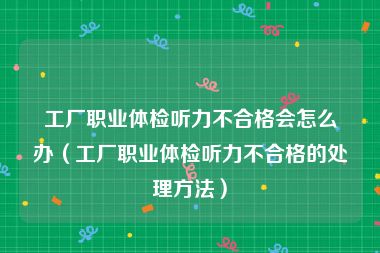 工厂职业体检听力不合格会怎么办（工厂职业体检听力不合格的处理方法）