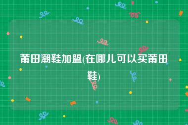 莆田潮鞋加盟(在哪儿可以买莆田鞋)