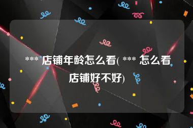  *** 店铺年龄怎么看( *** 怎么看店铺好不好)
