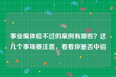 事业编体检不过的案例有哪些？这几个事项要注意，看看你是否中招
