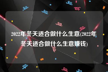 2022年冬天适合做什么生意(2022年冬天适合做什么生意赚钱)
