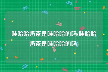 哇哈哈奶茶是哇哈哈的吗(哇哈哈奶茶是哇哈哈的吗)