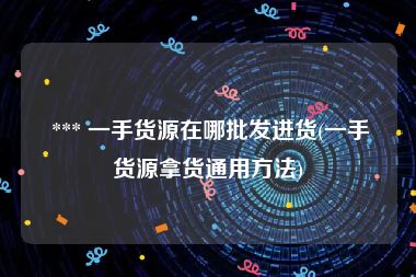  *** 一手货源在哪批发进货(一手货源拿货通用方法)