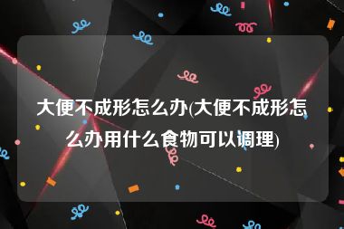 大便不成形怎么办(大便不成形怎么办用什么食物可以调理)