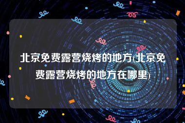 北京免费露营烧烤的地方(北京免费露营烧烤的地方在哪里)