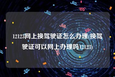 12123网上换驾驶证怎么办理(换驾驶证可以网上办理吗12123)