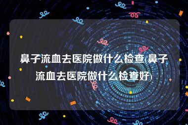 鼻子流血去医院做什么检查(鼻子流血去医院做什么检查好)
