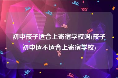 初中孩子适合上寄宿学校吗(孩子初中适不适合上寄宿学校)