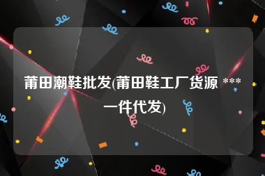 莆田潮鞋批发(莆田鞋工厂货源 *** 一件代发)