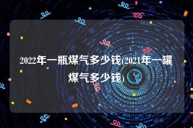 2022年一瓶煤气多少钱(2021年一罐煤气多少钱)