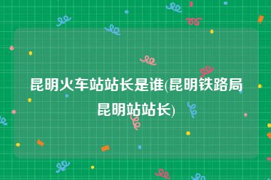 昆明火车站站长是谁(昆明铁路局昆明站站长)