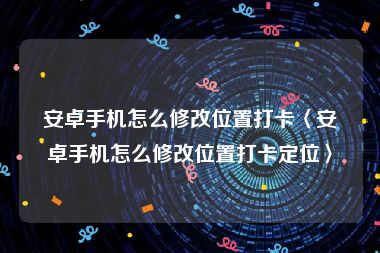 安卓手机怎么修改位置打卡〈安卓手机怎么修改位置打卡定位〉