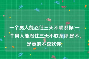 一个男人能忍住三天不联系你(一个男人能忍住三天不联系你,是不是真的不喜欢你)