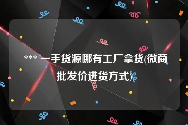  *** 一手货源哪有工厂拿货(微商批发价进货方式)