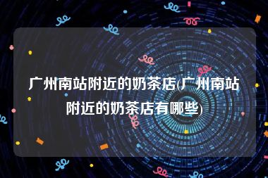 广州南站附近的奶茶店(广州南站附近的奶茶店有哪些)
