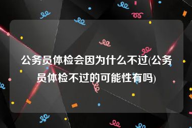 公务员体检会因为什么不过(公务员体检不过的可能性有吗)