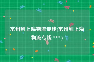 常州到上海物流专线(常州到上海物流专线 *** )