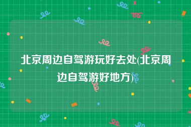 北京周边自驾游玩好去处(北京周边自驾游好地方)