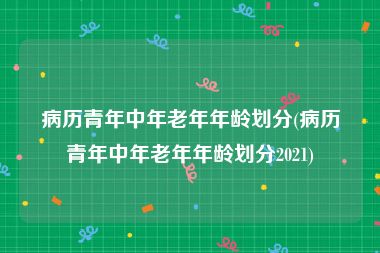 病历青年中年老年年龄划分(病历青年中年老年年龄划分2021)