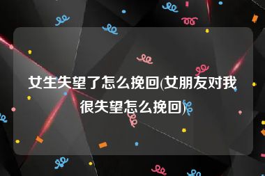 女生失望了怎么挽回(女朋友对我很失望怎么挽回)
