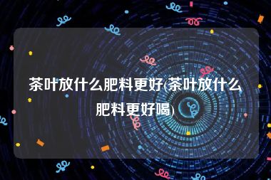 茶叶放什么肥料更好(茶叶放什么肥料更好喝)