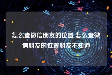 怎么查微信朋友的位置 怎么查微信朋友的位置朋友不知道