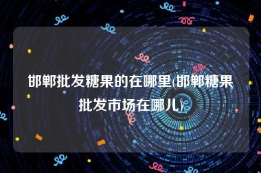 邯郸批发糖果的在哪里(邯郸糖果批发市场在哪儿)