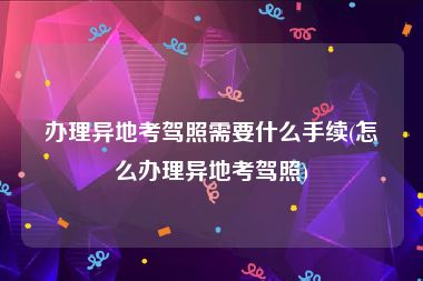 办理异地考驾照需要什么手续(怎么办理异地考驾照)