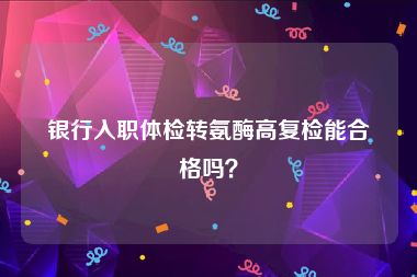 银行入职体检转氨酶高复检能合格吗？
