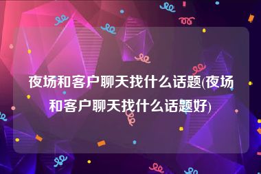 夜场和客户聊天找什么话题(夜场和客户聊天找什么话题好)