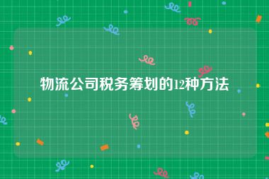 物流公司税务筹划的12种方法