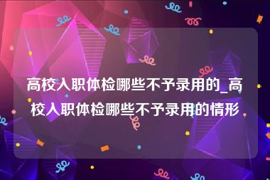 高校入职体检哪些不予录用的_高校入职体检哪些不予录用的情形