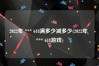 2022年 *** 618满多少减多少(2022年 *** 618游戏)