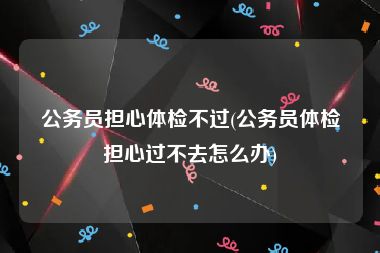 公务员担心体检不过(公务员体检担心过不去怎么办)