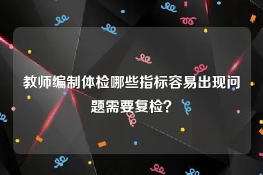 教师编制体检哪些指标容易出现问题需要复检？