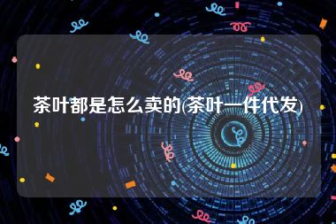 茶叶都是怎么卖的(茶叶一件代发)