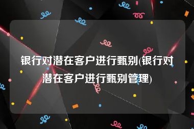 银行对潜在客户进行甄别(银行对潜在客户进行甄别管理)