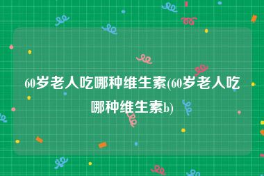60岁老人吃哪种维生素(60岁老人吃哪种维生素b)