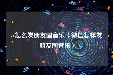 vx怎么发朋友圈音乐〈微信怎样发朋友圈音乐〉