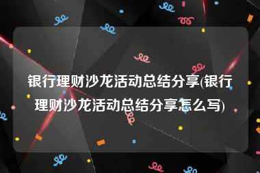 银行理财沙龙活动总结分享(银行理财沙龙活动总结分享怎么写)